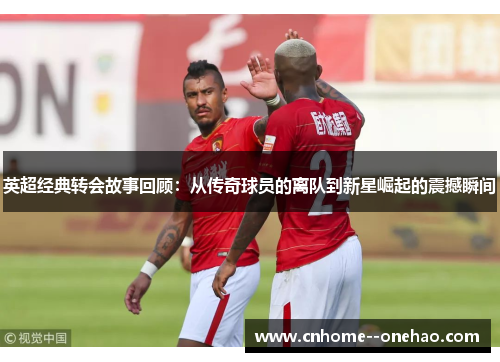 英超经典转会故事回顾：从传奇球员的离队到新星崛起的震撼瞬间