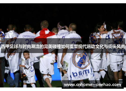 西甲足球与时尚潮流的完美碰撞如何重塑现代运动文化与街头风尚