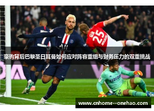 豪购背后巴黎圣日耳曼如何应对阵容重组与财务压力的双重挑战