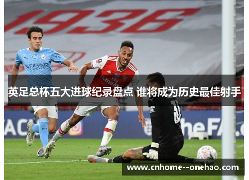 英足总杯五大进球纪录盘点 谁将成为历史最佳射手 英足总杯五大进球纪录盘点 谁将成为历史最佳射手