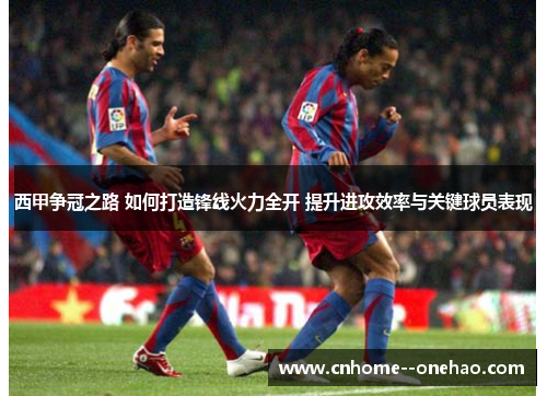 西甲争冠之路 如何打造锋线火力全开 提升进攻效率与关键球员表现 西甲争冠之路 如何打造锋线火力全开 提升进攻效率与关键球员表现
