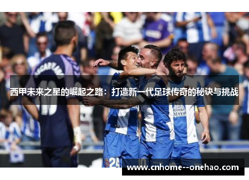 西甲未来之星的崛起之路：打造新一代足球传奇的秘诀与挑战