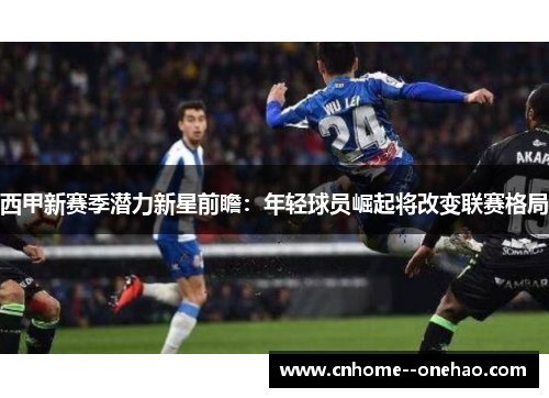 西甲新赛季潜力新星前瞻：年轻球员崛起将改变联赛格局