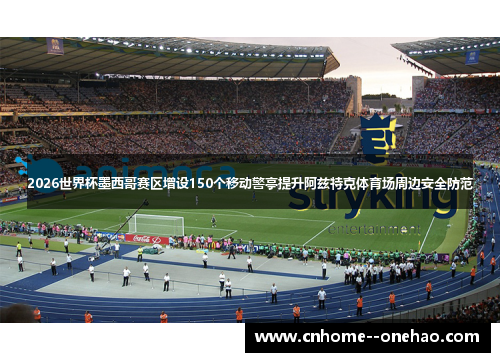 2026世界杯墨西哥赛区增设150个移动警亭提升阿兹特克体育场周边安全防范