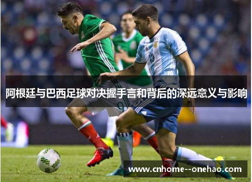 阿根廷与巴西足球对决握手言和背后的深远意义与影响