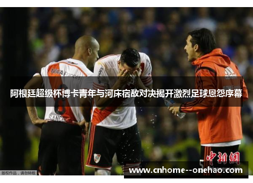 阿根廷超级杯博卡青年与河床宿敌对决揭开激烈足球恩怨序幕