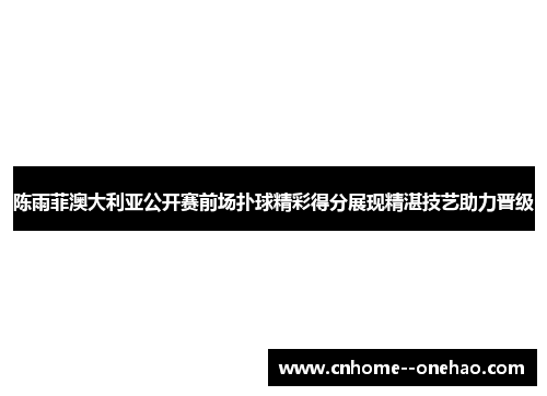 陈雨菲澳大利亚公开赛前场扑球精彩得分展现精湛技艺助力晋级