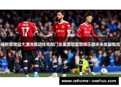 曼联管理层大清洗推动体育部门全面重组重塑俱乐部未来发展格局 曼联管理层大清洗推动体育部门全面重组重塑俱乐部未来发展格局
