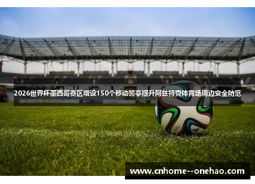 2026世界杯墨西哥赛区增设150个移动警亭提升阿兹特克体育场周边安全防范